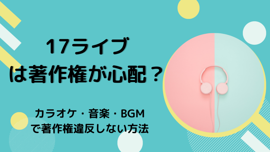 17ライブ（Live）は著作権が心配？カラオケ・音楽・BGMで著作権違反しない方法